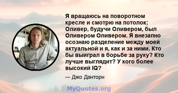 Я вращаюсь на поворотном кресле и смотрю на потолок; Оливер, будучи Оливером, был Оливером Оливером. Я внезапно осознаю разделение между моей актуальной и я, как и за ними. Кто бы выиграл в борьбе за руку? Кто лучше