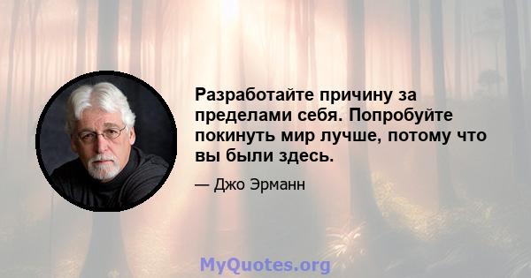 Разработайте причину за пределами себя. Попробуйте покинуть мир лучше, потому что вы были здесь.