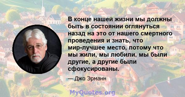 В конце нашей жизни мы должны быть в состоянии оглянуться назад на это от нашего смертного проведения и знать, что мир-лучшее место, потому что мы жили, мы любили, мы были другие, а другие были сфокусированы.