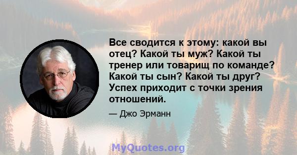 Все сводится к этому: какой вы отец? Какой ты муж? Какой ты тренер или товарищ по команде? Какой ты сын? Какой ты друг? Успех приходит с точки зрения отношений.