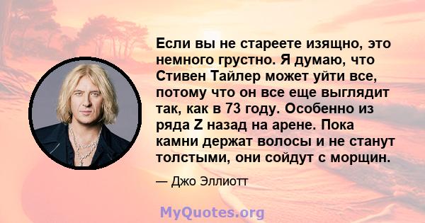 Если вы не стареете изящно, это немного грустно. Я думаю, что Стивен Тайлер может уйти все, потому что он все еще выглядит так, как в 73 году. Особенно из ряда Z назад на арене. Пока камни держат волосы и не станут