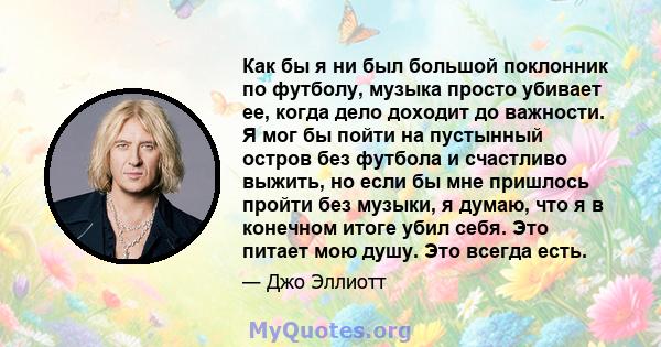 Как бы я ни был большой поклонник по футболу, музыка просто убивает ее, когда дело доходит до важности. Я мог бы пойти на пустынный остров без футбола и счастливо выжить, но если бы мне пришлось пройти без музыки, я