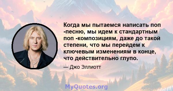 Когда мы пытаемся написать поп -песню, мы идем к стандартным поп -композициям, даже до такой степени, что мы перейдем к ключевым изменениям в конце, что действительно глупо.