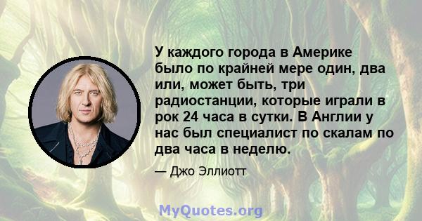 У каждого города в Америке было по крайней мере один, два или, может быть, три радиостанции, которые играли в рок 24 часа в сутки. В Англии у нас был специалист по скалам по два часа в неделю.