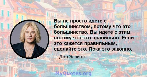 Вы не просто идете с большинством, потому что это большинство. Вы идете с этим, потому что это правильно. Если это кажется правильным, сделайте это. Пока это законно.