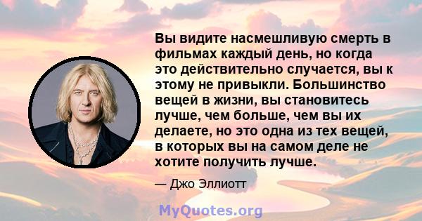 Вы видите насмешливую смерть в фильмах каждый день, но когда это действительно случается, вы к этому не привыкли. Большинство вещей в жизни, вы становитесь лучше, чем больше, чем вы их делаете, но это одна из тех вещей, 