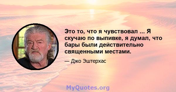 Это то, что я чувствовал ... Я скучаю по выпивке, я думал, что бары были действительно священными местами.