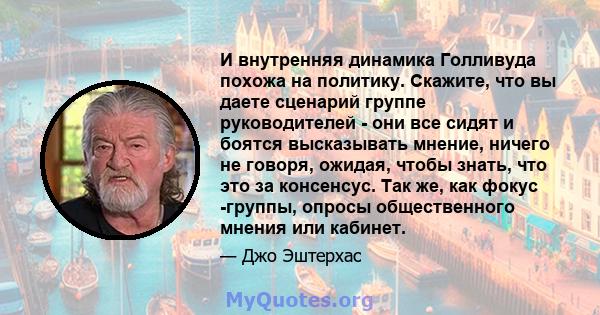 И внутренняя динамика Голливуда похожа на политику. Скажите, что вы даете сценарий группе руководителей - они все сидят и боятся высказывать мнение, ничего не говоря, ожидая, чтобы знать, что это за консенсус. Так же,