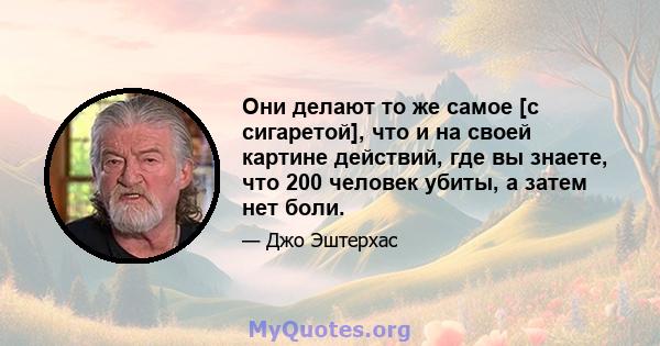 Они делают то же самое [с сигаретой], что и на своей картине действий, где вы знаете, что 200 человек убиты, а затем нет боли.