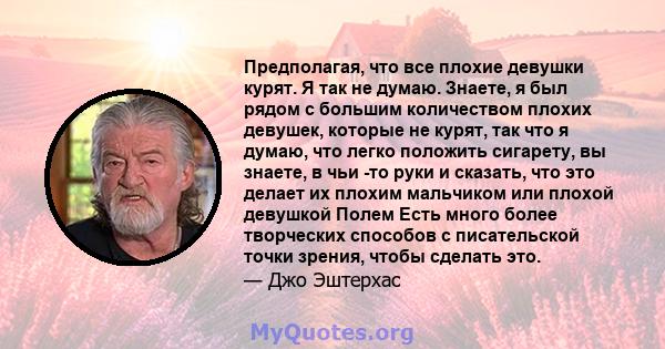 Предполагая, что все плохие девушки курят. Я так не думаю. Знаете, я был рядом с большим количеством плохих девушек, которые не курят, так что я думаю, что легко положить сигарету, вы знаете, в чьи -то руки и сказать,