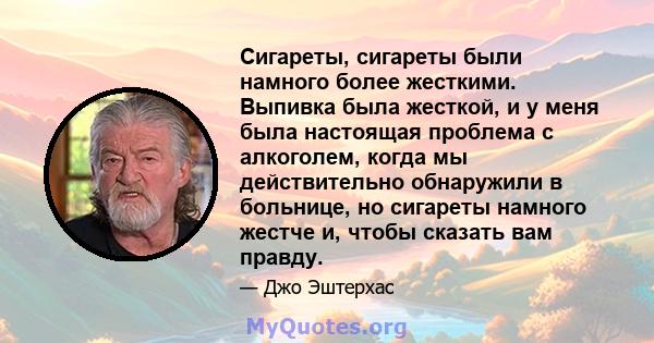 Сигареты, сигареты были намного более жесткими. Выпивка была жесткой, и у меня была настоящая проблема с алкоголем, когда мы действительно обнаружили в больнице, но сигареты намного жестче и, чтобы сказать вам правду.