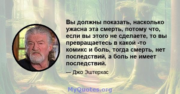 Вы должны показать, насколько ужасна эта смерть, потому что, если вы этого не сделаете, то вы превращаетесь в какой -то комикс и боль, тогда смерть, нет последствий, а боль не имеет последствий.