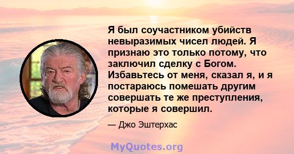 Я был соучастником убийств невыразимых чисел людей. Я признаю это только потому, что заключил сделку с Богом. Избавьтесь от меня, сказал я, и я постараюсь помешать другим совершать те же преступления, которые я совершил.