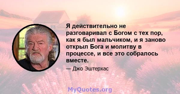 Я действительно не разговаривал с Богом с тех пор, как я был мальчиком, и я заново открыл Бога и молитву в процессе, и все это собралось вместе.