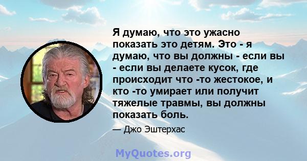 Я думаю, что это ужасно показать это детям. Это - я думаю, что вы должны - если вы - если вы делаете кусок, где происходит что -то жестокое, и кто -то умирает или получит тяжелые травмы, вы должны показать боль.