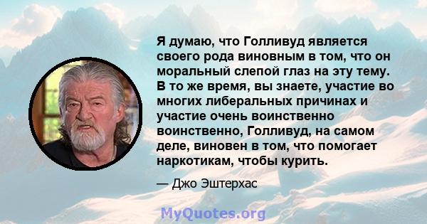 Я думаю, что Голливуд является своего рода виновным в том, что он моральный слепой глаз на эту тему. В то же время, вы знаете, участие во многих либеральных причинах и участие очень воинственно воинственно, Голливуд, на 