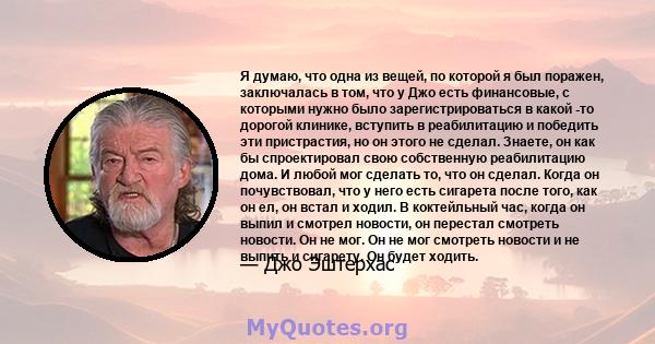 Я думаю, что одна из вещей, по которой я был поражен, заключалась в том, что у Джо есть финансовые, с которыми нужно было зарегистрироваться в какой -то дорогой клинике, вступить в реабилитацию и победить эти