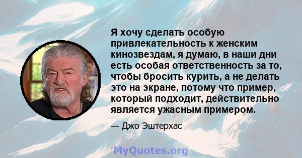 Я хочу сделать особую привлекательность к женским кинозвездам, я думаю, в наши дни есть особая ответственность за то, чтобы бросить курить, а не делать это на экране, потому что пример, который подходит, действительно