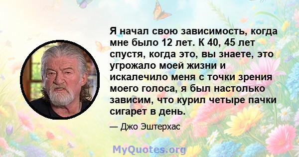 Я начал свою зависимость, когда мне было 12 лет. К 40, 45 лет спустя, когда это, вы знаете, это угрожало моей жизни и искалечило меня с точки зрения моего голоса, я был настолько зависим, что курил четыре пачки сигарет