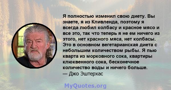 Я полностью изменил свою диету. Вы знаете, я из Кливленда, поэтому я всегда любил колбасу и красное мясо и все это, так что теперь я не ем ничего из этого, нет красного мяса, нет колбасы. Это в основном вегетарианская