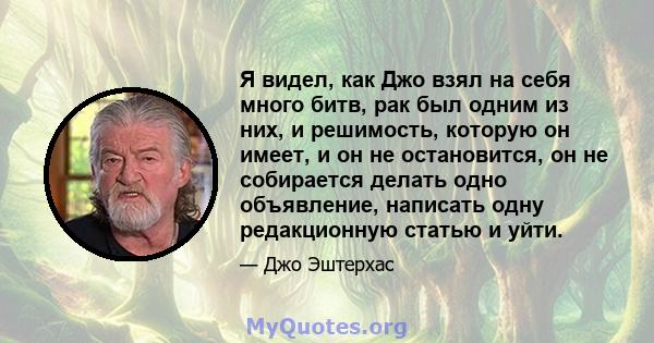 Я видел, как Джо взял на себя много битв, рак был одним из них, и решимость, которую он имеет, и он не остановится, он не собирается делать одно объявление, написать одну редакционную статью и уйти.