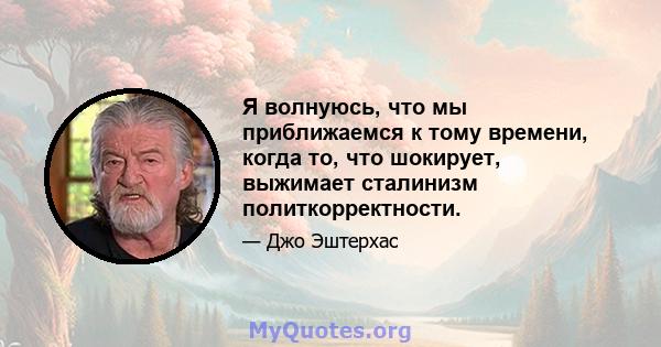 Я волнуюсь, что мы приближаемся к тому времени, когда то, что шокирует, выжимает сталинизм политкорректности.