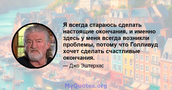 Я всегда стараюсь сделать настоящие окончания, и именно здесь у меня всегда возникли проблемы, потому что Голливуд хочет сделать счастливые окончания.