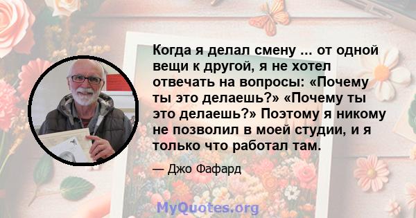 Когда я делал смену ... от одной вещи к другой, я не хотел отвечать на вопросы: «Почему ты это делаешь?» «Почему ты это делаешь?» Поэтому я никому не позволил в моей студии, и я только что работал там.