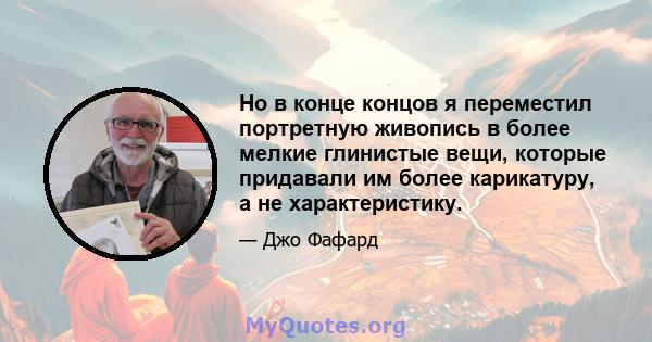 Но в конце концов я переместил портретную живопись в более мелкие глинистые вещи, которые придавали им более карикатуру, а не характеристику.