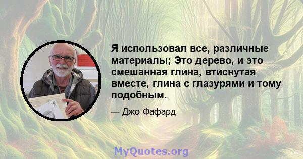 Я использовал все, различные материалы; Это дерево, и это смешанная глина, втиснутая вместе, глина с глазурями и тому подобным.