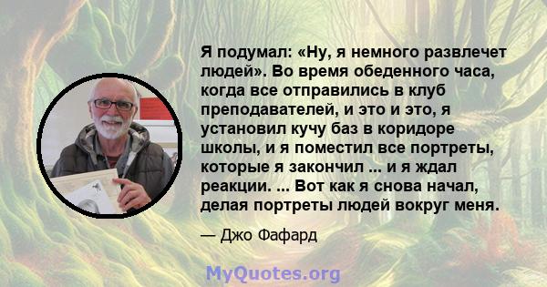 Я подумал: «Ну, я немного развлечет людей». Во время обеденного часа, когда все отправились в клуб преподавателей, и это и это, я установил кучу баз в коридоре школы, и я поместил все портреты, которые я закончил ... и