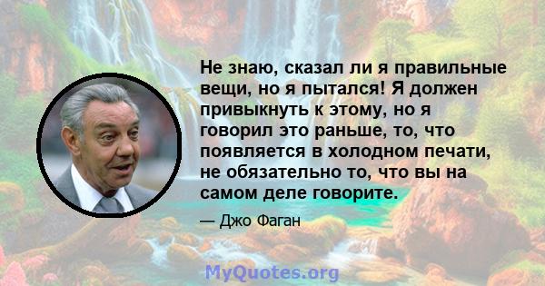 Не знаю, сказал ли я правильные вещи, но я пытался! Я должен привыкнуть к этому, но я говорил это раньше, то, что появляется в холодном печати, не обязательно то, что вы на самом деле говорите.