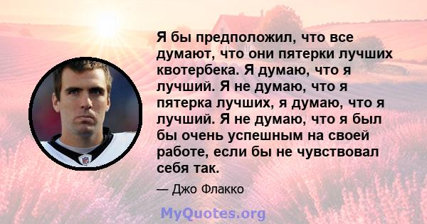 Я бы предположил, что все думают, что они пятерки лучших квотербека. Я думаю, что я лучший. Я не думаю, что я пятерка лучших, я думаю, что я лучший. Я не думаю, что я был бы очень успешным на своей работе, если бы не