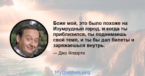 Боже мой, это было похоже на Изумрудный город, и когда ты приблизился, ты поднимаешь свой темп, и ты бы дал билеты и заряжаешься внутрь.