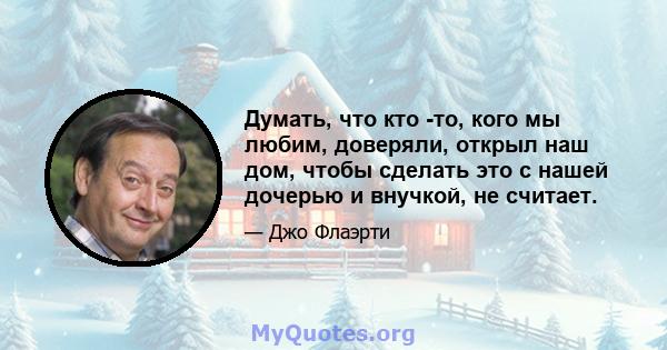 Думать, что кто -то, кого мы любим, доверяли, открыл наш дом, чтобы сделать это с нашей дочерью и внучкой, не считает.