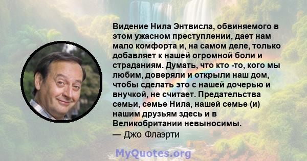 Видение Нила Энтвисла, обвиняемого в этом ужасном преступлении, дает нам мало комфорта и, на самом деле, только добавляет к нашей огромной боли и страданиям. Думать, что кто -то, кого мы любим, доверяли и открыли наш