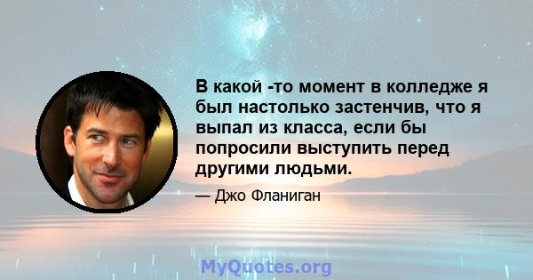 В какой -то момент в колледже я был настолько застенчив, что я выпал из класса, если бы попросили выступить перед другими людьми.