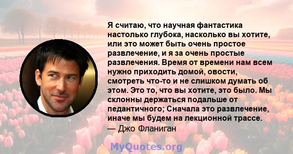 Я считаю, что научная фантастика настолько глубока, насколько вы хотите, или это может быть очень простое развлечение, и я за очень простые развлечения. Время от времени нам всем нужно приходить домой, овости, смотреть