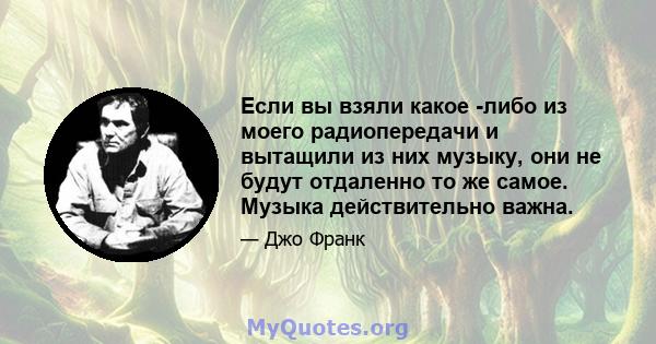 Если вы взяли какое -либо из моего радиопередачи и вытащили из них музыку, они не будут отдаленно то же самое. Музыка действительно важна.