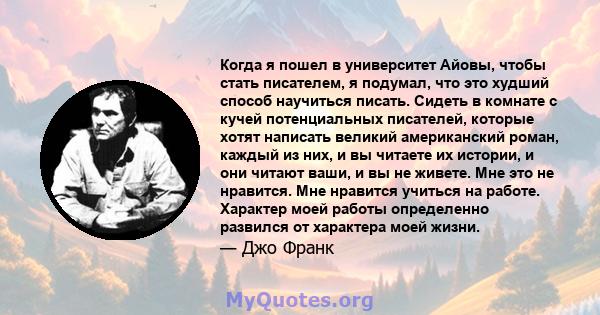 Когда я пошел в университет Айовы, чтобы стать писателем, я подумал, что это худший способ научиться писать. Сидеть в комнате с кучей потенциальных писателей, которые хотят написать великий американский роман, каждый из 