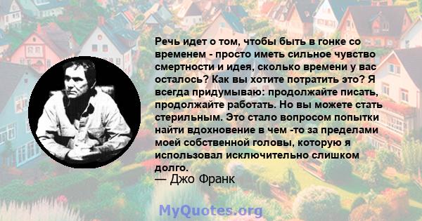 Речь идет о том, чтобы быть в гонке со временем - просто иметь сильное чувство смертности и идея, сколько времени у вас осталось? Как вы хотите потратить это? Я всегда придумываю: продолжайте писать, продолжайте