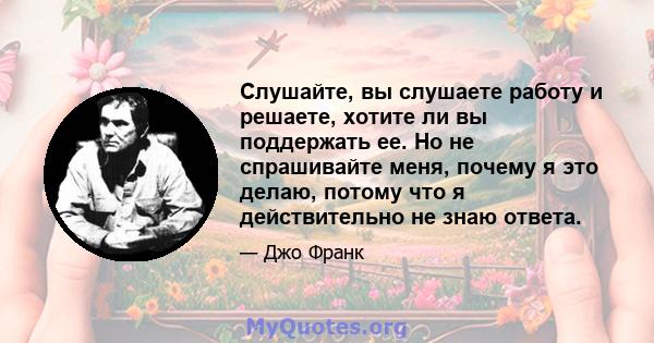 Слушайте, вы слушаете работу и решаете, хотите ли вы поддержать ее. Но не спрашивайте меня, почему я это делаю, потому что я действительно не знаю ответа.