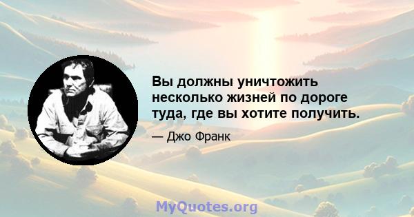 Вы должны уничтожить несколько жизней по дороге туда, где вы хотите получить.