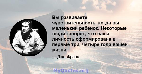 Вы развиваете чувствительность, когда вы маленький ребенок. Некоторые люди говорят, что ваша личность сформирована в первые три, четыре года вашей жизни.