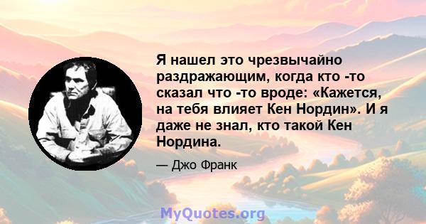 Я нашел это чрезвычайно раздражающим, когда кто -то сказал что -то вроде: «Кажется, на тебя влияет Кен Нордин». И я даже не знал, кто такой Кен Нордина.