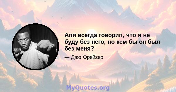 Али всегда говорил, что я не буду без него, но кем бы он был без меня?