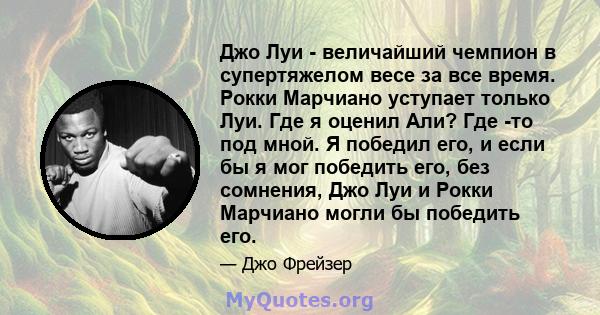 Джо Луи - величайший чемпион в супертяжелом весе за все время. Рокки Марчиано уступает только Луи. Где я оценил Али? Где -то под мной. Я победил его, и если бы я мог победить его, без сомнения, Джо Луи и Рокки Марчиано