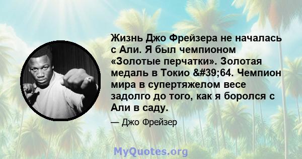 Жизнь Джо Фрейзера не началась с Али. Я был чемпионом «Золотые перчатки». Золотая медаль в Токио '64. Чемпион мира в супертяжелом весе задолго до того, как я боролся с Али в саду.