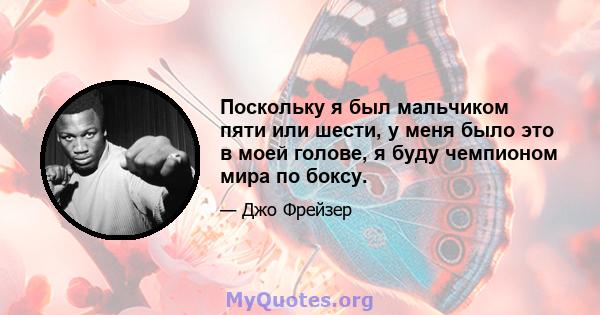 Поскольку я был мальчиком пяти или шести, у меня было это в моей голове, я буду чемпионом мира по боксу.