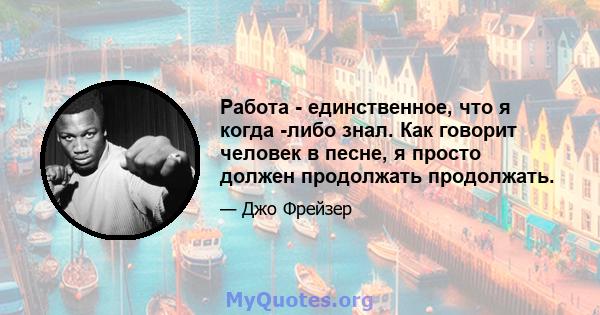 Работа - единственное, что я когда -либо знал. Как говорит человек в песне, я просто должен продолжать продолжать.